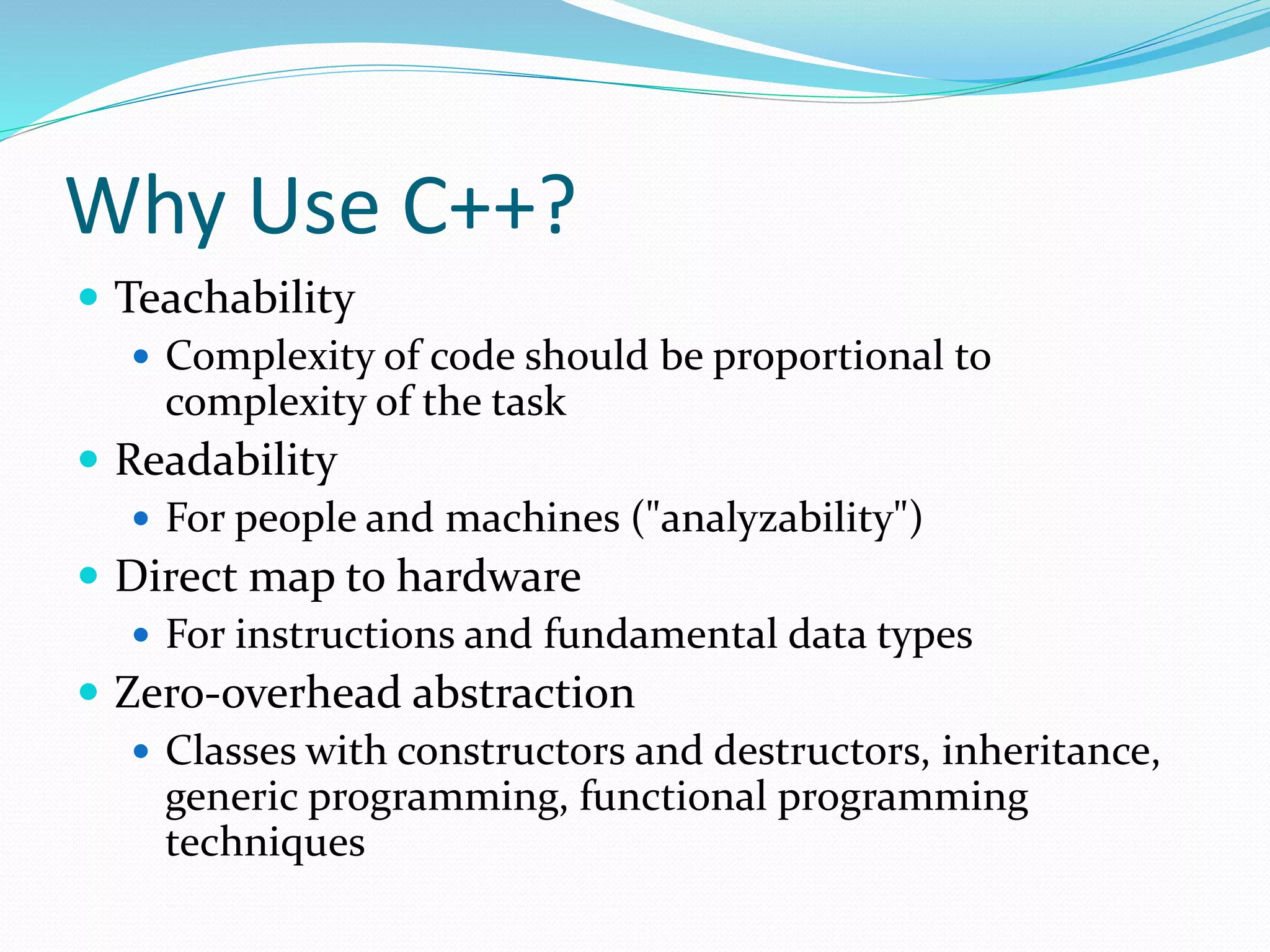 Why Use C++?
 Teachability
 Complexity of code should be proportional to
complexity of the task
 Readability
 For people and machines ("analyzability")
 Direct map to hardware
 For instructions and fundamental data types
 Zero-overhead abstraction
 Classes with constructors and destructors, inheritance,
generic programming, functional programming
techniques
 