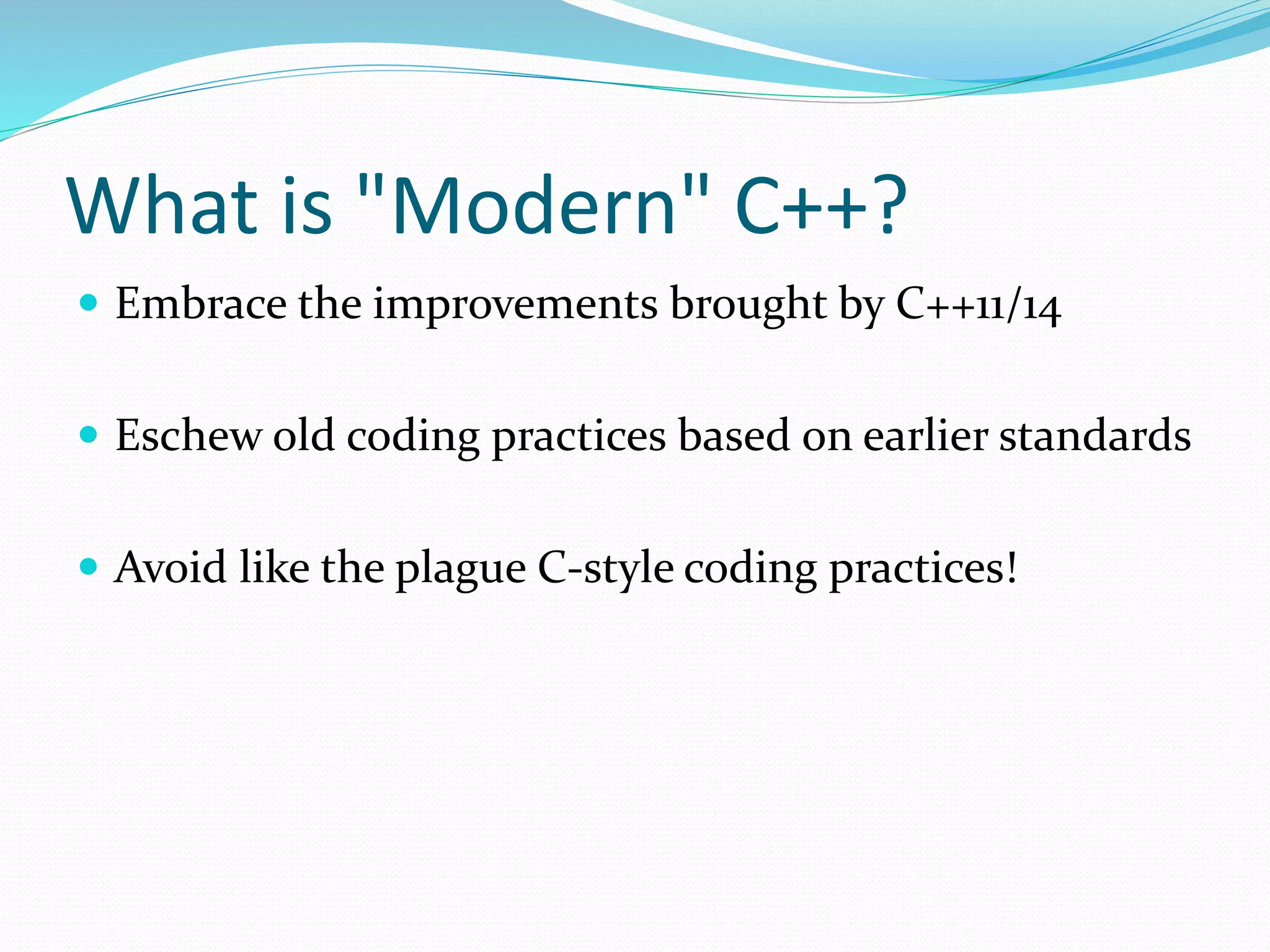 What is "Modern" C++?
 Embrace the improvements brought by C++11/14
 Eschew old coding practices based on earlier standards
 Avoid like the plague C-style coding practices!
 