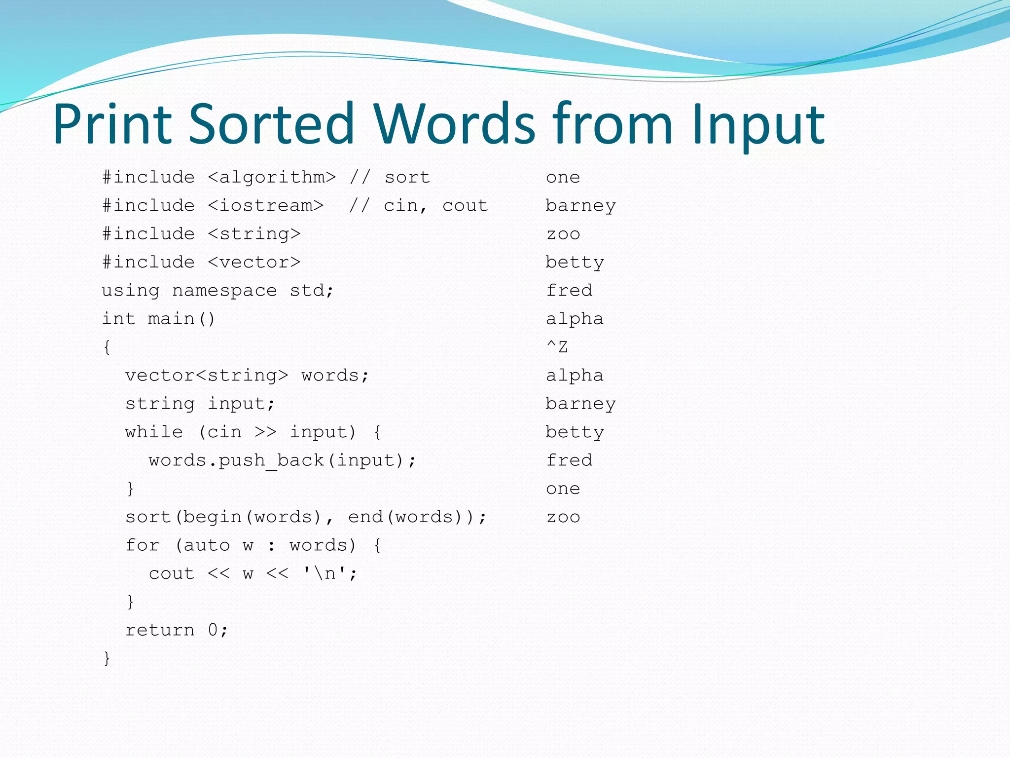 Print Sorted Words from Input
#include <algorithm> // sort
#include <iostream> // cin, cout
#include <string>
#include <vector>
using namespace std;
int main()
{
vector<string> words;
string input;
while (cin >> input) {
words.push_back(input);
}
sort(begin(words), end(words));
for (auto w : words) {
cout << w << 'n';
}
return 0;
}
one
barney
zoo
betty
fred
alpha
^Z
alpha
barney
betty
fred
one
zoo
 