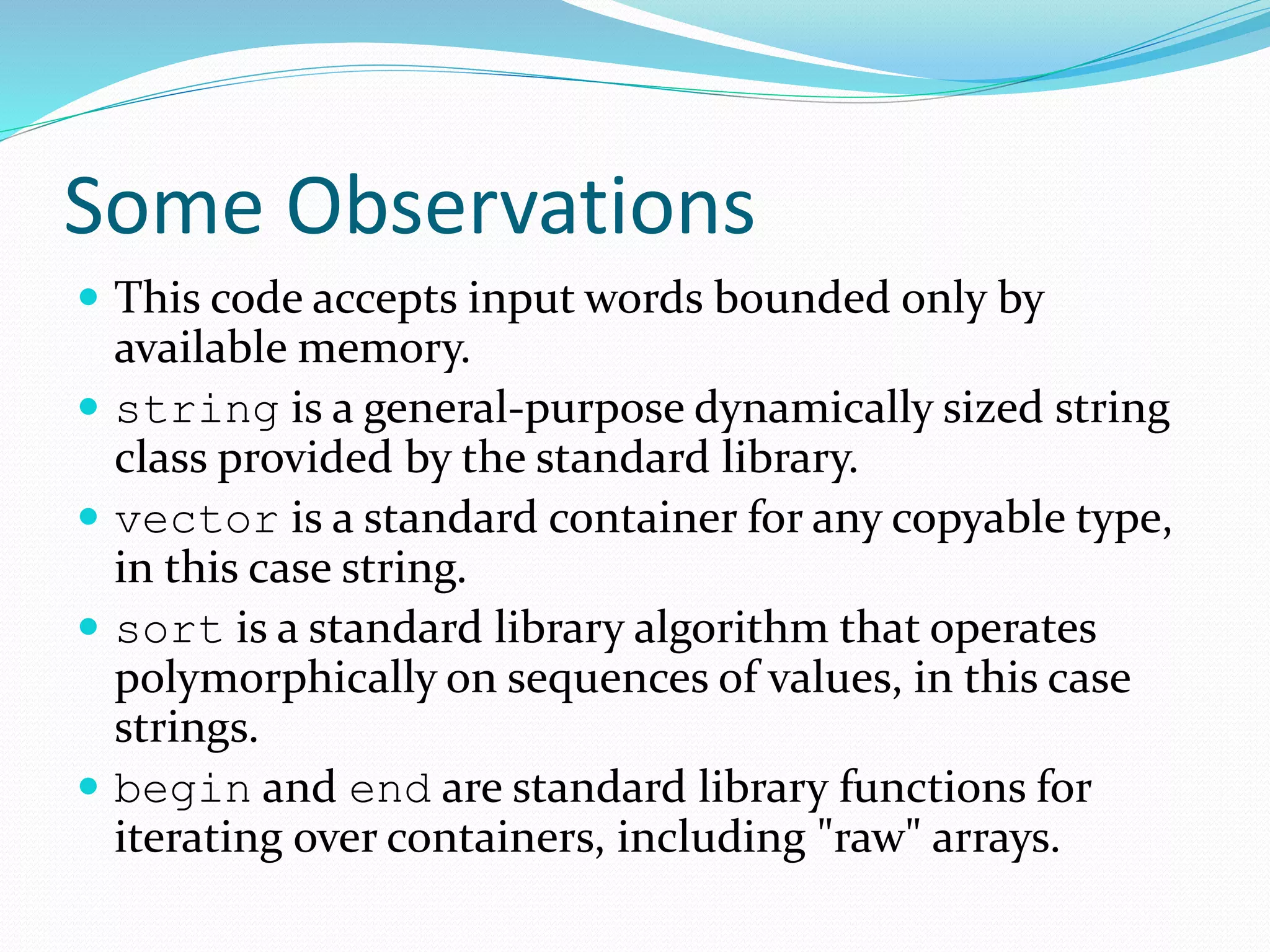 Some Observations
 This code accepts input words bounded only by
available memory.
 string is a general-purpose dynamically sized string
class provided by the standard library.
 vector is a standard container for any copyable type,
in this case string.
 sort is a standard library algorithm that operates
polymorphically on sequences of values, in this case
strings.
 begin and end are standard library functions for
iterating over containers, including "raw" arrays.
 