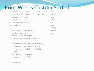 Print Words Custom Sorted
#include <algorithm> // sort
#include <iostream> // cin, cout
#include <string>
#include <vector>
using namespace std;
int main()
{
vector<string> words;
string input;
while (cin >> input) {
words.push_back(input);
}
sort(begin(words), end(words),
[](auto lhs, auto rhs) {
return lhs[1] < rhs[1];
});
for (auto w : words) {
cout << w << 'n';
}
return 0;
}
zar
betty
one
alpha
^Z
zar
betty
alpha
one
 