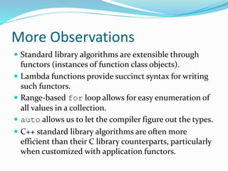 More Observations
 Standard library algorithms are extensible through
functors (instances of function class objects).
 Lambda functions provide succinct syntax for writing
such functors.
 Range-based for loop allows for easy enumeration of
all values in a collection.
 auto allows us to let the compiler figure out the types.
 C++ standard library algorithms are often more
efficient than their C library counterparts, particularly
when customized with application functors.
 