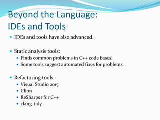 Beyond the Language:
IDEs and Tools
 IDEs and tools have also advanced.
 Static analysis tools:
 Finds common problems in C++ code bases.
 Some tools suggest automated fixes for problems.
 Refactoring tools:
 Visual Studio 2015
 Clion
 ReSharper for C++
 clang-tidy
 