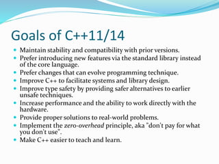 Goals of C++11/14
 Maintain stability and compatibility with prior versions.
 Prefer introducing new features via the standard library instead
of the core language.
 Prefer changes that can evolve programming technique.
 Improve C++ to facilitate systems and library design.
 Improve type safety by providing safer alternatives to earlier
unsafe techniques.
 Increase performance and the ability to work directly with the
hardware.
 Provide proper solutions to real-world problems.
 Implement the zero-overhead principle, aka "don't pay for what
you don't use".
 Make C++ easier to teach and learn.
 