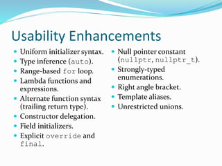 Usability Enhancements
 Uniform initializer syntax.
 Type inference (auto).
 Range-based for loop.
 Lambda functions and
expressions.
 Alternate function syntax
(trailing return type).
 Constructor delegation.
 Field initializers.
 Explicit override and
final.
 Null pointer constant
(nullptr, nullptr_t).
 Strongly-typed
enumerations.
 Right angle bracket.
 Template aliases.
 Unrestricted unions.
 