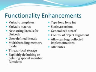 Functionality Enhancements
 Variadic templates
 Variadic macros
 New string literals for
Unicode
 User-defined literals
 Multithreading memory
model
 Thread-local storage
 Explicitly defaulting or
deleting special member
functions
 Type long long int
 Static assertions
 Generalized sizeof
 Control of object alignment
 Allow garbage collected
implementations
 Attributes
 