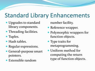 Standard Library Enhancements
 Upgrades to standard
library components.
 Threading facilities.
 Tuples.
 Hash tables.
 Regular expressions.
 General-purpose smart
pointers.
 Extensible random
number facility.
 Reference wrapper.
 Polymorphic wrappers for
function objects.
 Type traits for
metaprogramming.
 Uniform method for
computing the return
type of function objects.
 