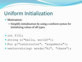 Uniform Initialization
 Motivation:
 Simplify initialization by using a uniform syntax for
initializing values of all types.
 int f{3};
 string s{"hello, world!"};
 Foo g{"constructor", "arguments"};
 vector<string> words{"hi", "there"};
 