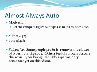 Almost Always Auto
 Motivation:
 Let the compiler figure out types as much as is feasible.
 auto x = 42;
 auto x{42};
 Subjective. Some people prefer it; removes the clutter
of types from the code. Others feel that it can obscure
the actual types being used. No supermajority
consensus yet on this idiom.
 
