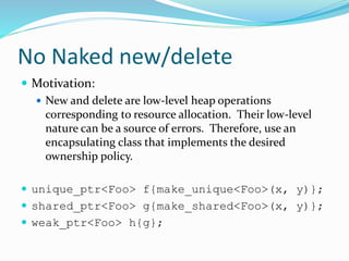 No Naked new/delete
 Motivation:
 New and delete are low-level heap operations
corresponding to resource allocation. Their low-level
nature can be a source of errors. Therefore, use an
encapsulating class that implements the desired
ownership policy.
 unique_ptr<Foo> f{make_unique<Foo>(x, y)};
 shared_ptr<Foo> g{make_shared<Foo>(x, y)};
 weak_ptr<Foo> h{g};
 