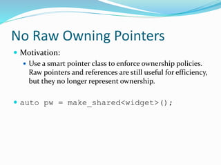 No Raw Owning Pointers
 Motivation:
 Use a smart pointer class to enforce ownership policies.
Raw pointers and references are still useful for efficiency,
but they no longer represent ownership.
 auto pw = make_shared<widget>();
 