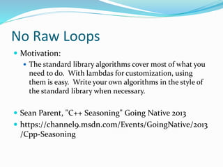 No Raw Loops
 Motivation:
 The standard library algorithms cover most of what you
need to do. With lambdas for customization, using
them is easy. Write your own algorithms in the style of
the standard library when necessary.
 Sean Parent, "C++ Seasoning" Going Native 2013
 https://channel9.msdn.com/Events/GoingNative/2013
/Cpp-Seasoning
 