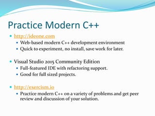 Practice Modern C++
 http://ideone.com
 Web-based modern C++ development environment
 Quick to experiment, no install, save work for later.
 Visual Studio 2015 Community Edition
 Full-featured IDE with refactoring support.
 Good for full sized projects.
 http://exercism.io
 Practice modern C++ on a variety of problems and get peer
review and discussion of your solution.
 