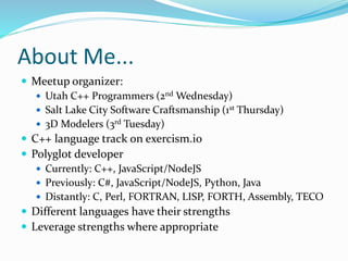 About Me...
 Meetup organizer:
 Utah C++ Programmers (2nd Wednesday)
 Salt Lake City Software Craftsmanship (1st Thursday)
 3D Modelers (3rd Tuesday)
 C++ language track on exercism.io
 Polyglot developer
 Currently: C++, JavaScript/NodeJS
 Previously: C#, JavaScript/NodeJS, Python, Java
 Distantly: C, Perl, FORTRAN, LISP, FORTH, Assembly, TECO
 Different languages have their strengths
 Leverage strengths where appropriate
 