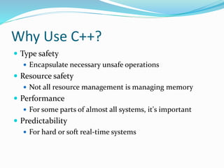 Why Use C++?
 Type safety
 Encapsulate necessary unsafe operations
 Resource safety
 Not all resource management is managing memory
 Performance
 For some parts of almost all systems, it's important
 Predictability
 For hard or soft real-time systems
 