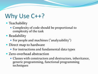 Why Use C++?
 Teachability
 Complexity of code should be proportional to
complexity of the task
 Readability
 For people and machines ("analyzability")
 Direct map to hardware
 For instructions and fundamental data types
 Zero-overhead abstraction
 Classes with constructors and destructors, inheritance,
generic programming, functional programming
techniques
 
