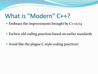 What is "Modern" C++?
 Embrace the improvements brought by C++11/14
 Eschew old coding practices based on earlier standards
 Avoid like the plague C-style coding practices!
 