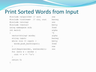 Print Sorted Words from Input
#include <algorithm> // sort
#include <iostream> // cin, cout
#include <string>
#include <vector>
using namespace std;
int main()
{
vector<string> words;
string input;
while (cin >> input) {
words.push_back(input);
}
sort(begin(words), end(words));
for (auto w : words) {
cout << w << 'n';
}
return 0;
}
one
barney
zoo
betty
fred
alpha
^Z
alpha
barney
betty
fred
one
zoo
 