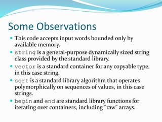 Some Observations
 This code accepts input words bounded only by
available memory.
 string is a general-purpose dynamically sized string
class provided by the standard library.
 vector is a standard container for any copyable type,
in this case string.
 sort is a standard library algorithm that operates
polymorphically on sequences of values, in this case
strings.
 begin and end are standard library functions for
iterating over containers, including "raw" arrays.
 