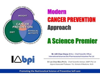 Modern
                           CANCER PREVENTION
                           Approach

                           A Science Premier
                                Mr. LEE Chee Cheow (M.Sc.) Chief Scientific Officer,
                            International Advanced Bio-Pharmaceutical Industries Pte Ltd.


                          Dr Lee Chee Wee (Ph.D.) Chief Scientific Advisor, IABPI Pte Ltd
                             Adjunct Associate Professor, YLL School of Medicine, NUS



Promoting the Nutriceutical Science of Preventive Self-care
 