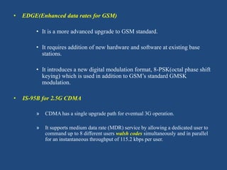 • EDGE(Enhanced data rates for GSM)
• It is a more advanced upgrade to GSM standard.
• It requires addition of new hardware and software at existing base
stations.
• It introduces a new digital modulation format, 8-PSK(octal phase shift
keying) which is used in addition to GSM’s standard GMSK
modulation.
• IS-95B for 2.5G CDMA
» CDMA has a single upgrade path for eventual 3G operation.
» It supports medium data rate (MDR) service by allowing a dedicated user to
command up to 8 different users walsh codes simultaneously and in parallel
for an instantaneous throughput of 115.2 kbps per user.
 