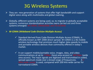 3G Wireless Systems
 They are new generation of systems that offer high bandwidth and support
digital voice along with multimedia and global roaming.
 Globally, different systems are being used, so, to migrate to globally acceptable
systems, numerous standardization activities were carried out and three
systems emerged: W-CDMA, CDMA2000, and TD-SCDMA
 W-CDMA (Wideband Code-Division Multiple Access)
 Standard derived from Code-Division Multiple Access (CDMA), is
officially known as IMT-2000 direct spread. W-CDMA is a 3G mobile
wireless technology that promises much higher data speeds to mobile
and portable wireless devices than commonly offered in today's
market.
 It can support mobile/portable voice, images, data, and video
communications at up to 2 Mbps (local area access) or 384 Kbps (wide
area access). The input signals are digitized and transmitted in coded,
spread-spectrum mode over a broad range of frequencies. A 5
MHz-wide carrier is used, compared with 200 kHz-wide carrier for
narrowband CDMA.
 