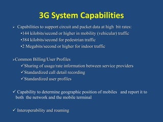 3G System Capabilities
 Capabilities to support circuit and packet data at high bit rates:
•144 kilobits/second or higher in mobility (vehicular) traffic
•384 kilobits/second for pedestrian traffic
•2 Megabits/second or higher for indoor traffic
Common Billing/User Profiles
Sharing of usage/rate information between service providers
Standardized call detail recording
Standardized user profiles
 Capability to determine geographic position of mobiles and report it to
both the network and the mobile terminal
 Interoperability and roaming
 