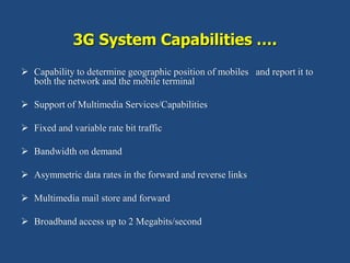 3G System Capabilities ….
 Capability to determine geographic position of mobiles and report it to
both the network and the mobile terminal
 Support of Multimedia Services/Capabilities
 Fixed and variable rate bit traffic
 Bandwidth on demand
 Asymmetric data rates in the forward and reverse links
 Multimedia mail store and forward
 Broadband access up to 2 Megabits/second
 