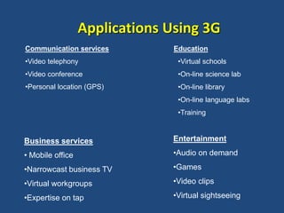 Communication services
•Video telephony
•Video conference
•Personal location (GPS)
Education
•Virtual schools
•On-line science lab
•On-line library
•On-line language labs
•Training
Applications Using 3G
Business services
• Mobile office
•Narrowcast business TV
•Virtual workgroups
•Expertise on tap
Entertainment
•Audio on demand
•Games
•Video clips
•Virtual sightseeing
 
