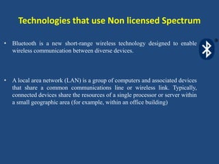 Technologies that use Non licensed Spectrum
• Bluetooth is a new short-range wireless technology designed to enable
wireless communication between diverse devices.
• A local area network (LAN) is a group of computers and associated devices
that share a common communications line or wireless link. Typically,
connected devices share the resources of a single processor or server within
a small geographic area (for example, within an office building)
 