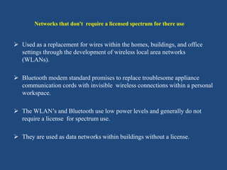  Used as a replacement for wires within the homes, buildings, and office
settings through the development of wireless local area networks
(WLANs).
 Bluetooth modem standard promises to replace troublesome appliance
communication cords with invisible wireless connections within a personal
workspace.
 The WLAN’s and Bluetooth use low power levels and generally do not
require a license for spectrum use.
 They are used as data networks within buildings without a license.
Networks that don't require a licensed spectrum for there use
 