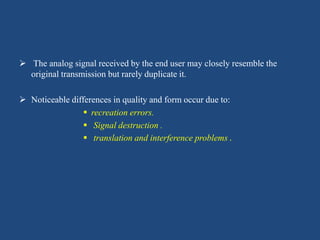  The analog signal received by the end user may closely resemble the
original transmission but rarely duplicate it.
 Noticeable differences in quality and form occur due to:
 recreation errors.
 Signal destruction .
 translation and interference problems .
 