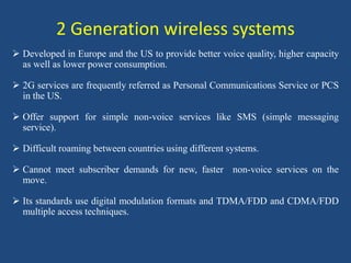 2 Generation wireless systems
 Developed in Europe and the US to provide better voice quality, higher capacity
as well as lower power consumption.
 2G services are frequently referred as Personal Communications Service or PCS
in the US.
 Offer support for simple non-voice services like SMS (simple messaging
service).
 Difficult roaming between countries using different systems.
 Cannot meet subscriber demands for new, faster non-voice services on the
move.
 Its standards use digital modulation formats and TDMA/FDD and CDMA/FDD
multiple access techniques.
 