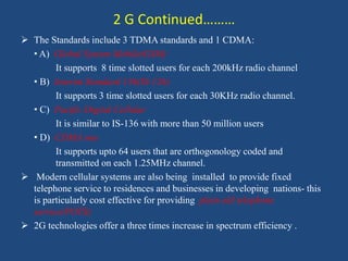 2 G Continued………
 The Standards include 3 TDMA standards and 1 CDMA:
• A) Global System Mobile(GSM)
It supports 8 time slotted users for each 200kHz radio channel
• B) Interim Standard 136(IS-126)
It supports 3 time slotted users for each 30KHz radio channel.
• C) Pacific Digital Cellular
It is similar to IS-136 with more than 50 million users
• D) CDMA one
It supports upto 64 users that are orthogonology coded and
transmitted on each 1.25MHz channel.
 Modern cellular systems are also being installed to provide fixed
telephone service to residences and businesses in developing nations- this
is particularly cost effective for providing plain old telephone
service(POTS)
 2G technologies offer a three times increase in spectrum efficiency .
 