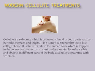 MODERN  CELLULITE  TREATMENTS Cellulite is a substance which is commonly found in body parts such as buttocks, stomach and thighs. It is a lumpy substance that looks like cottage cheese. It is the extra fats in the human body which is trapped in the connective tissues that are just under the skin. It can be visible and obvious in different parts of the body as a bulky appearance with wrinkles. 