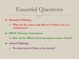 Essential Questions
 Historical Thinking
 What are the causes and effects of China’s rise as a
world power?
 SPICE Thematic Connections
 How do the SPICE Elements impact modern China?
 Critical Thinking
 To what extent is China a free society?
 