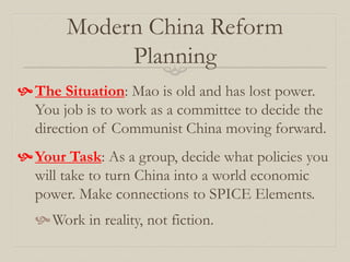 Modern China Reform
Planning
The Situation: Mao is old and has lost power.
You job is to work as a committee to decide the
direction of Communist China moving forward.
Your Task: As a group, decide what policies you
will take to turn China into a world economic
power. Make connections to SPICE Elements.
Work in reality, not fiction.
 