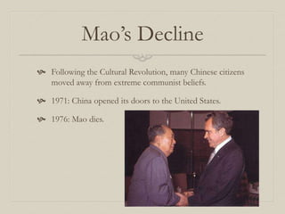 Mao’s Decline
 Following the Cultural Revolution, many Chinese citizens
moved away from extreme communist beliefs.
 1971: China opened its doors to the United States.
 1976: Mao dies.
 