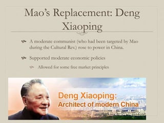 Mao’s Replacement: Deng
Xiaoping
 A moderate communist (who had been targeted by Mao
during the Cultural Rev.) rose to power in China.
 Supported moderate economic policies
 Allowed for some free market principles
 