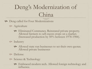 Deng’s Modernization of
China
 Deng called for Four Modernizations
 Agriculture
 Eliminated Communes. Reinstated private property.
Allowed farmers to sell excess crops on a market.
(Increased production by 50% between 1978-1984).
 Industry
 Allowed state run businesses to set their own quotas.
Allowed private businesses
 Defense
 Science & Technology
 Embraced modern tech. Allowed foreign technology and
influence.
 