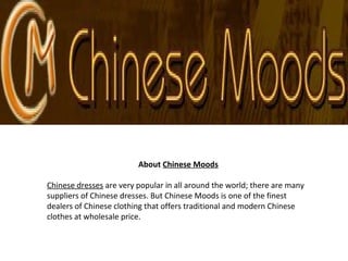 About Chinese Moods
Chinese dresses are very popular in all around the world; there are many
suppliers of Chinese dresses. But Chinese Moods is one of the finest
dealers of Chinese clothing that offers traditional and modern Chinese
clothes at wholesale price.
 