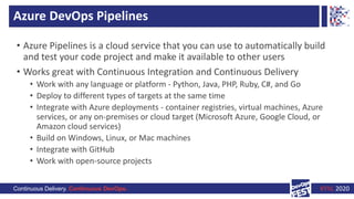 Continuous Delivery. Continuous DevOps. KYIV, 2020
Azure DevOps Pipelines
• Azure Pipelines is a cloud service that you can use to automatically build
and test your code project and make it available to other users
• Works great with Continuous Integration and Continuous Delivery
• Work with any language or platform - Python, Java, PHP, Ruby, C#, and Go
• Deploy to different types of targets at the same time
• Integrate with Azure deployments - container registries, virtual machines, Azure
services, or any on-premises or cloud target (Microsoft Azure, Google Cloud, or
Amazon cloud services)
• Build on Windows, Linux, or Mac machines
• Integrate with GitHub
• Work with open-source projects
 
