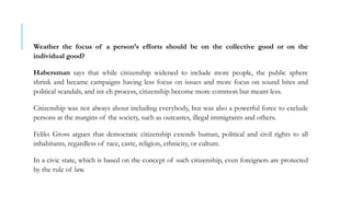Weather the focus of a person’s efforts should be on the collective good or on the
individual good?
Habersman says that while citizenship widened to include more people, the public sphere
shrink and became campaigns having less focus on issues and more focus on sound bites and
political scandals, and int eh process, citizenship become more common but meant less.
Citizenship was not always about including everybody, but was also a powerful force to exclude
persons at the margins of the society, such as outcastes, illegal immigrants and others.
Feliks Gross argues that democratic citizenship extends human, political and civil rights to all
inhabitants, regardless of race, caste, religion, ethnicity, or culture.
In a civic state, which is based on the concept of such citizenship, even foreigners are protected
by the rule of law.
 
