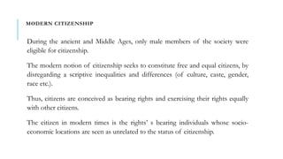 MODERN CITIZENSHIP
During the ancient and Middle Ages, only male members of the society were
eligible for citizenship.
The modern notion of citizenship seeks to constitute free and equal citizens, by
disregarding a scriptive inequalities and differences (of culture, caste, gender,
race etc.).
Thus, citizens are conceived as bearing rights and exercising their rights equally
with other citizens.
The citizen in modern times is the rights’ s bearing individuals whose socio-
economic locations are seen as unrelated to the status of citizenship.
 