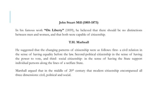 John Stuart Mill (1805-1873)
In his famous work “On Liberty” (1859), he believed that there should be no distinctions
between men and women, and that both were capable of citizenship.
T.H. Marhsall
He suggested that the changing patterns of citizenship were as follows: first- a civil relation in
the sense of having equality before the law. Second-political citizenship in the sense of having
the power to vote, and third- social citizenship- in the sense of having the State support
individual persons along the lines of a welfare State.
Marshall argued that in the middle of 20th century that modern citizenship encompassed all
three dimensions: civil, political and social.
 