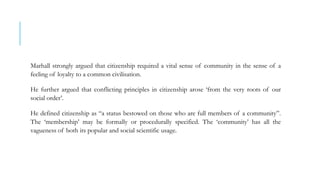 Marhall strongly argued that citizenship required a vital sense of community in the sense of a
feeling of loyalty to a common civilisation.
He further argued that conflicting principles in citizenship arose ‘from the very roots of our
social order’.
He defined citizenship as “a status bestowed on those who are full members of a community”.
The ‘membership’ may be formally or procedurally specified. The ‘community’ has all the
vagueness of both its popular and social scientific usage.
 