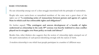 MARC STEINBERG
He saw citizenship emerge out of a class struggle interrelated with the principle of nationalism.
People who were native-born or naturalised members of the state won a great share of the
rights out of “a continuing series of transactions between person and agents of a given
State in which each has enforceable rights and obligations”.
He further argued: “The contingent and uneven development of a bundle of rights
understood as citizenship in the early 19th century was heavily indebted to class conflict
played out in struggles over State policy on trade and labour.”
Besides him, other thinkers also suggests that the notion of citizenship rights emerged out of
this spirit (nationalism) of each person identifying strongly with the nation of birth.
A modern citizenship is one which least people participate in a number of different ways.
 