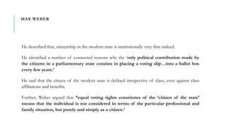 MAX WEBER
He described that, citizenship in the modern state is institutionally very thin indeed.
He identified a number of connected reasons why the ‘only political contribution made by
the citizens in a parliamentary state consists in placing a voting slip…into a ballot box
every few years.’
He said that the citizen of the modern state is defined irrespective of class, even against class
affiliations and benefits.
Further, Weber argued that “equal voting rights constitutes of the ‘citizen of the state’
means that the individual is not considered in terms of the particular professional and
family situation, but purely and simply as a citizen.’
 