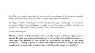Karl Marx, in an early essay, objected to the modern state because it left intact and ignored-
indeed was based upon- social inequalities to which its citizens were subjected.
In ruling a national territory, the modern state provides equal voting rights to its citizens,
according to Weber’s account, because it equally protects those citizens within its borders and
equally offers those citizens and opportunity to die in securing its defence.
Weber further argued:
“Looked at from a social-scientific point of view, the modern state is an ‘organisation’ in
exactly the same way as factory; indeed, this is its specific historical characteristics. In
both cases the relations of rule within the organization are subject to the same
conditions…. namely a system of justice and administration which, in principle at any
rate, function in a rationally calculates the predictable performance of a machine.”
 