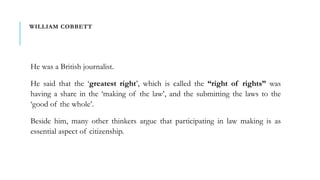 WILLIAM COBBETT
He was a British journalist.
He said that the ‘greatest right’, which is called the “right of rights” was
having a share in the ‘making of the law’, and the submitting the laws to the
‘good of the whole’.
Beside him, many other thinkers argue that participating in law making is as
essential aspect of citizenship.
 